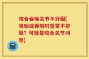 咬合吞咽关节不舒服(咀嚼或吞咽时感觉不舒服？可能是咬合关节问题)