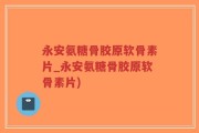 永安氨糖骨胶原软骨素片_永安氨糖骨胶原软骨素片)