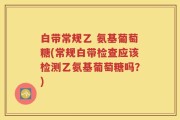白带常规乙 氨基葡萄糖(常规白带检查应该检测乙氨基葡萄糖吗？)