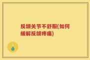 反颌关节不舒服(如何缓解反颌疼痛)
