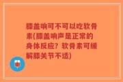 膝盖响可不可以吃软骨素(膝盖响声是正常的身体反应？软骨素可缓解膝关节不适)