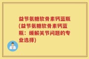 益节氨糖软骨素钙蓝瓶(益节氨糖软骨素钙蓝瓶：缓解关节问题的专业选择)