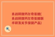 肖战顾魏钙尔奇氨糖(肖战顾魏钙尔奇氨糖联手研发关节保健产品)