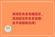 澳洲软骨素氨糖纽乐_澳洲纽乐软骨素氨糖：关节保健新选择)