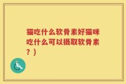 猫吃什么软骨素好猫咪吃什么可以摄取软骨素？)