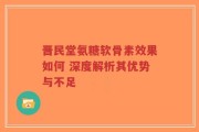 晋民堂氨糖软骨素效果如何 深度解析其优势与不足
