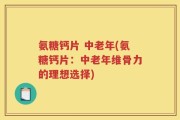 氨糖钙片 中老年(氨糖钙片：中老年维骨力的理想选择)