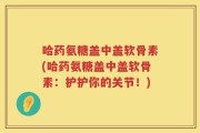 哈药氨糖盖中盖软骨素(哈药氨糖盖中盖软骨素：护护你的关节！)