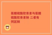 氨糖硫酸软骨素与氨糖硫酸软骨素钠 二者有何区别