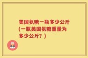 美国氨糖一瓶多少公斤(一瓶美国氨糖重量为多少公斤？)