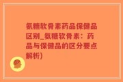 氨糖软骨素药品保健品区别_氨糖软骨素：药品与保健品的区分要点解析)