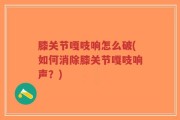 膝关节嘎吱响怎么破(如何消除膝关节嘎吱响声？)