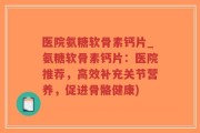 医院氨糖软骨素钙片_氨糖软骨素钙片：医院推荐，高效补充关节营养，促进骨骼健康)