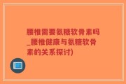 腰椎需要氨糖软骨素吗_腰椎健康与氨糖软骨素的关系探讨)