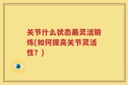 关节什么状态最灵活锻炼(如何提高关节灵活性？)
