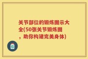 关节部位的锻炼图示大全(50张关节锻炼图，助你构建完美身体)