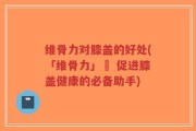 维骨力对膝盖的好处(「维骨力」– 促进膝盖健康的必备助手)