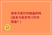 维骨力是针对膝盖的吗(维骨力是否专门针对膝盖？)