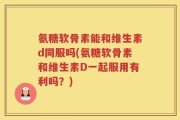 氨糖软骨素能和维生素d同服吗(氨糖软骨素和维生素D一起服用有利吗？)