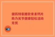健历特氨糖软骨素钙片助力关节健康轻松活动无忧