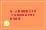 吃什么补氨糖和软骨素_补充氨糖和软骨素的食物选择)