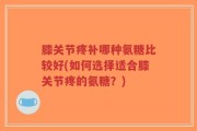 膝关节疼补哪种氨糖比较好(如何选择适合膝关节疼的氨糖？)