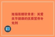 旭福氨糖软骨素：关爱关节健康的优质营养补充剂