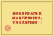 氨糖软骨钙片优惠(氨糖软骨钙片限时促销，享受更优惠的价格！)