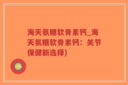 海天氨糖软骨素钙_海天氨糖软骨素钙：关节保健新选择)