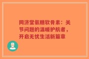 同济堂氨糖软骨素：关节问题的温暖护航者，开启无忧生活新篇章