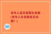 老年人是否需要补氨糖(老年人补氨糖是否必要？)