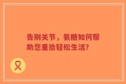 告别关节，氨糖如何帮助您重拾轻松生活？