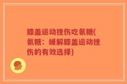 膝盖运动挫伤吃氨糖(氨糖：缓解膝盖运动挫伤的有效选择)