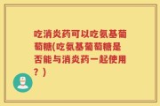 吃消炎药可以吃氨基葡萄糖(吃氨基葡萄糖是否能与消炎药一起使用？)