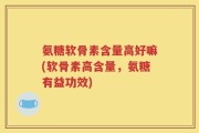 氨糖软骨素含量高好嘛(软骨素高含量，氨糖有益功效)