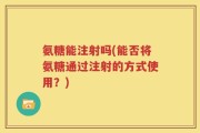 氨糖能注射吗(能否将氨糖通过注射的方式使用？)