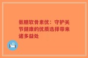 氨糖软骨素优：守护关节健康的优质选择带来诸多益处