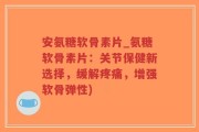 安氨糖软骨素片_氨糖软骨素片：关节保健新选择，缓解疼痛，增强软骨弹性)