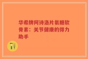华希牌阿诗洛片氨糖软骨素：关节健康的得力助手