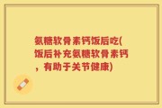 氨糖软骨素钙饭后吃(饭后补充氨糖软骨素钙，有助于关节健康)