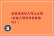 软骨素老年人可以吃吗(老年人可食用软骨素吗？)