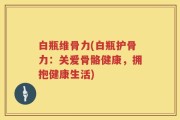 白瓶维骨力(白瓶护骨力：关爱骨骼健康，拥抱健康生活)