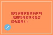 能吃氨糖软骨素钙片吗_氨糖软骨素钙片是否适合服用？)