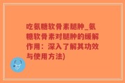 吃氨糖软骨素腿肿_氨糖软骨素对腿肿的缓解作用：深入了解其功效与使用方法)