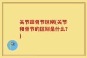 关节跟骨节区别(关节和骨节的区别是什么？)