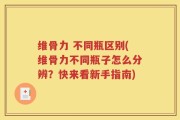 维骨力 不同瓶区别(维骨力不同瓶子怎么分辨？快来看新手指南)