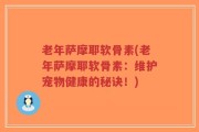 老年萨摩耶软骨素(老年萨摩耶软骨素：维护宠物健康的秘诀！)
