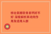 桥北氨糖软骨素钙好不好 深度解析其功效作用及适用人群