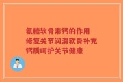 氨糖软骨素钙的作用 修复关节润滑软骨补充钙质呵护关节健康
