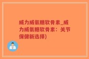 威力威氨糖软骨素_威力威氨糖软骨素：关节保健新选择)